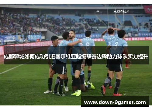 成都蓉城如何成功引进塞尔维亚超级联赛边锋助力球队实力提升 成都蓉城如何成功引进塞尔维亚超级联赛边锋助力球队实力提升