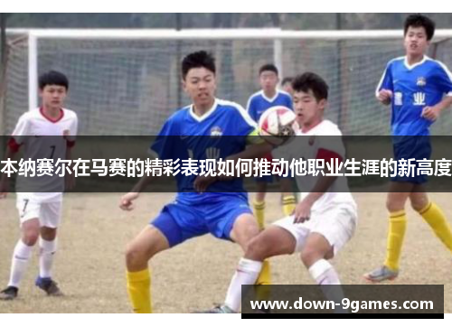 本纳赛尔在马赛的精彩表现如何推动他职业生涯的新高度