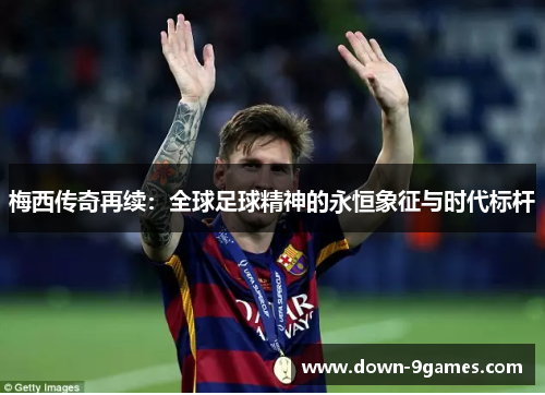 梅西传奇再续：全球足球精神的永恒象征与时代标杆