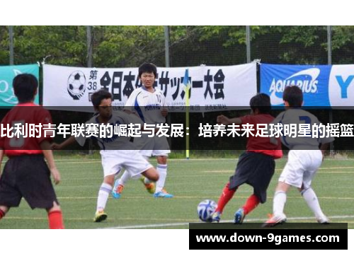 比利时青年联赛的崛起与发展：培养未来足球明星的摇篮