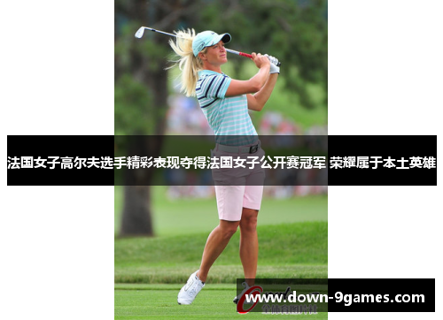 法国女子高尔夫选手精彩表现夺得法国女子公开赛冠军 荣耀属于本土英雄
