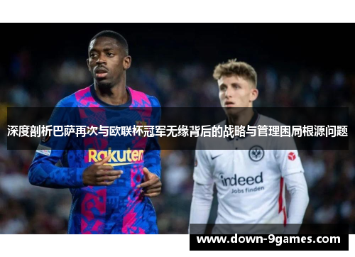 深度剖析巴萨再次与欧联杯冠军无缘背后的战略与管理困局根源问题 深度剖析巴萨再次与欧联杯冠军无缘背后的战略与管理困局根源问题