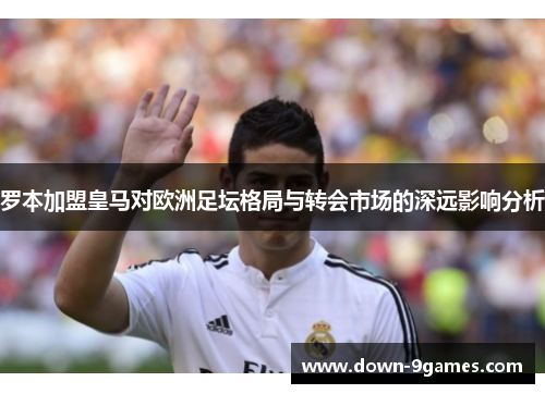罗本加盟皇马对欧洲足坛格局与转会市场的深远影响分析