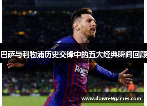 巴萨与利物浦历史交锋中的五大经典瞬间回顾