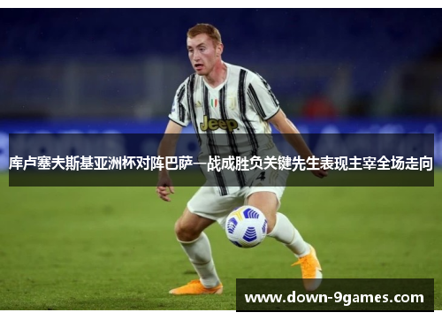 库卢塞夫斯基亚洲杯对阵巴萨一战成胜负关键先生表现主宰全场走向