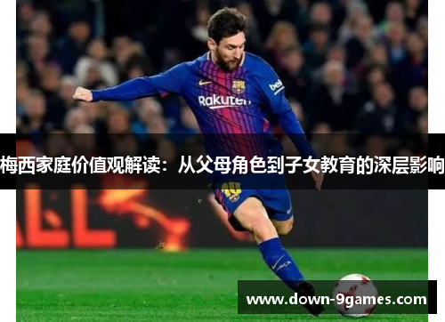 梅西家庭价值观解读:从父母角色到子女教育的深层影响 梅西家庭价值观解读:从父母角色到子女教育的深层影响