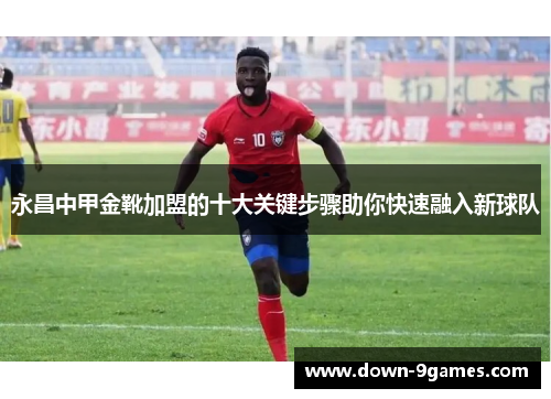 永昌中甲金靴加盟的十大关键步骤助你快速融入新球队 永昌中甲金靴加盟的十大关键步骤助你快速融入新球队