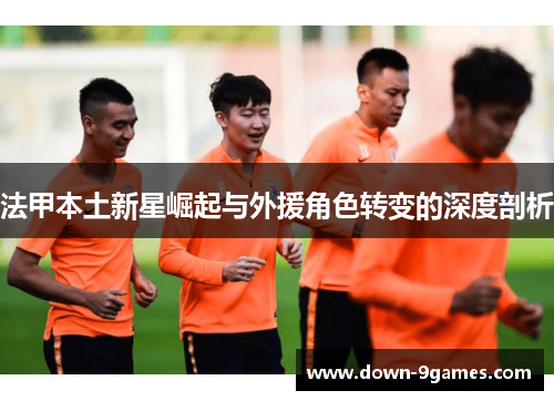 法甲本土新星崛起与外援角色转变的深度剖析 法甲本土新星崛起与外援角色转变的深度剖析