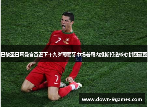 巴黎圣日耳曼官宣签下十九岁葡萄牙中场若昂内维斯打造核心拼图蓝图 巴黎圣日耳曼官宣签下十九岁葡萄牙中场若昂内维斯打造核心拼图蓝图