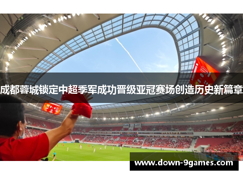 成都蓉城锁定中超季军成功晋级亚冠赛场创造历史新篇章