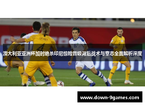 澳大利亚亚洲杯加时绝杀印尼惊险晋级背后战术与意志全面解析深度 澳大利亚亚洲杯加时绝杀印尼惊险晋级背后战术与意志全面解析深度