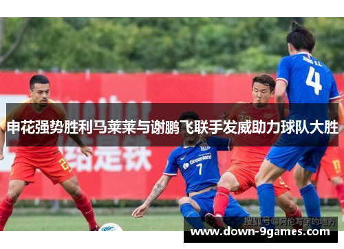 申花强势胜利马莱莱与谢鹏飞联手发威助力球队大胜 申花强势胜利马莱莱与谢鹏飞联手发威助力球队大胜